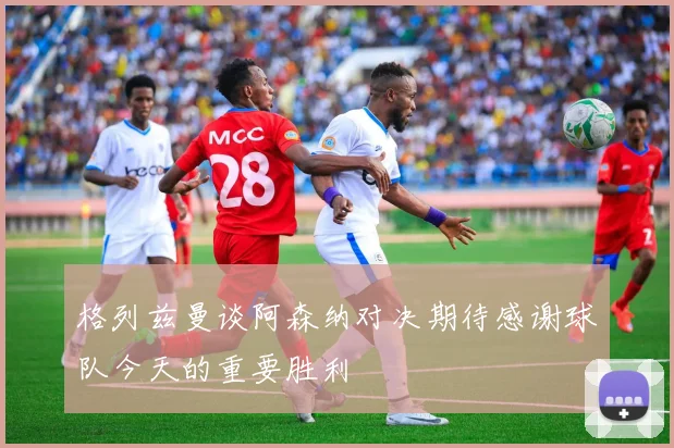 格列兹曼谈阿森纳对决期待感谢球队今天的重要胜利