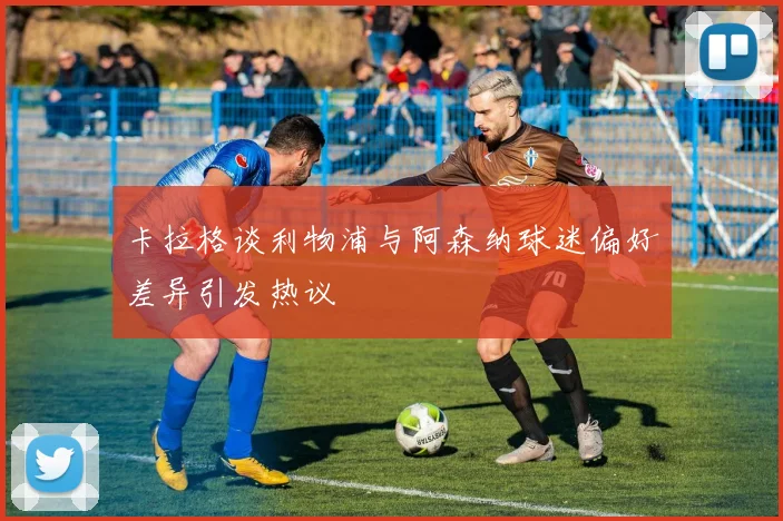 卡拉格谈利物浦与阿森纳球迷偏好差异引发热议
