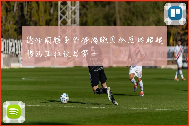 德转前腰身价榜揭晓贝林厄姆超越穆西亚拉位居第一