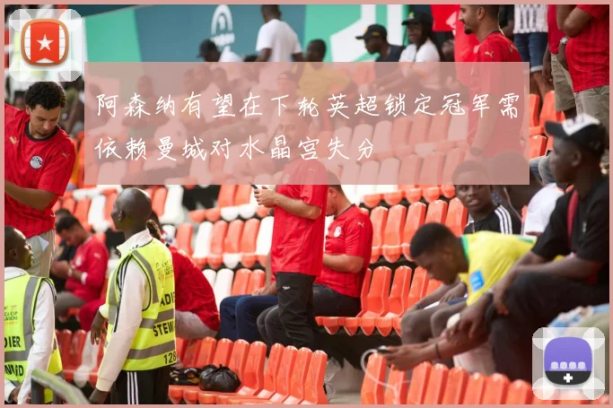 阿森纳有望在下轮英超锁定冠军需依赖曼城对水晶宫失分