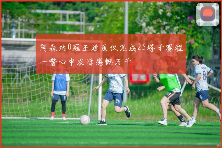 阿森纳0冠王进度仅完成25塔子赛程一瞥心中发凉感慨万千