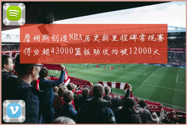 詹姆斯创造NBA历史新里程碑常规赛得分超43000篮板助攻均破12000大关