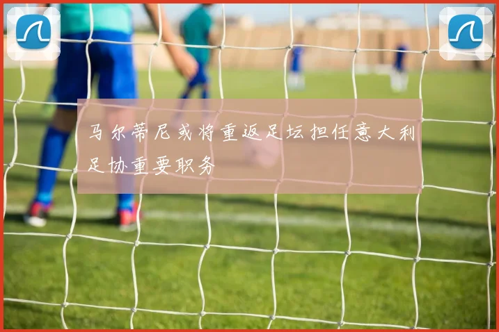 马尔蒂尼或将重返足坛担任意大利足协重要职务