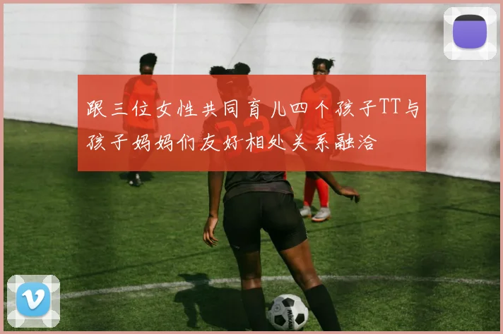 跟三位女性共同育儿四个孩子TT与孩子妈妈们友好相处关系融洽