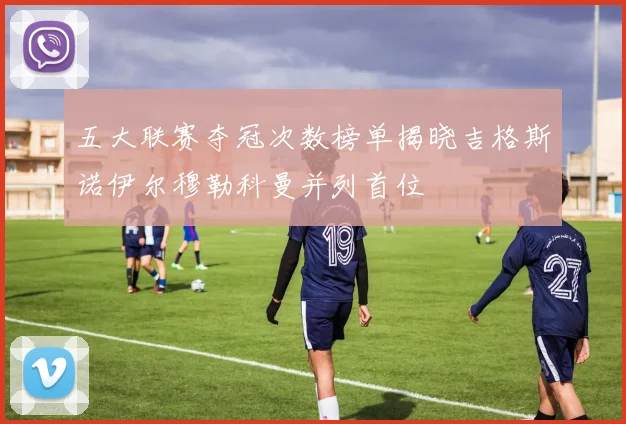 五大联赛夺冠次数榜单揭晓吉格斯诺伊尔穆勒科曼并列首位