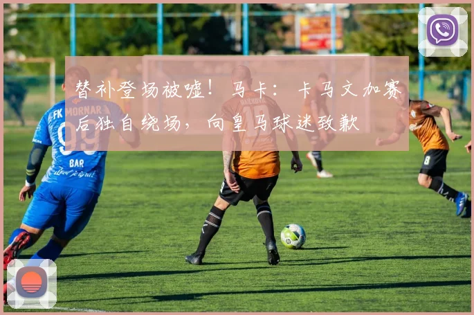 替补登场被嘘！马卡：卡马文加赛后独自绕场，向皇马球迷致歉