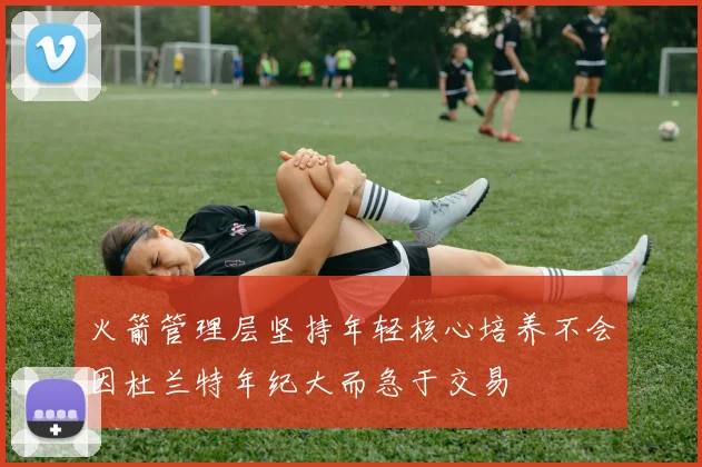 火箭管理层坚持年轻核心培养不会因杜兰特年纪大而急于交易