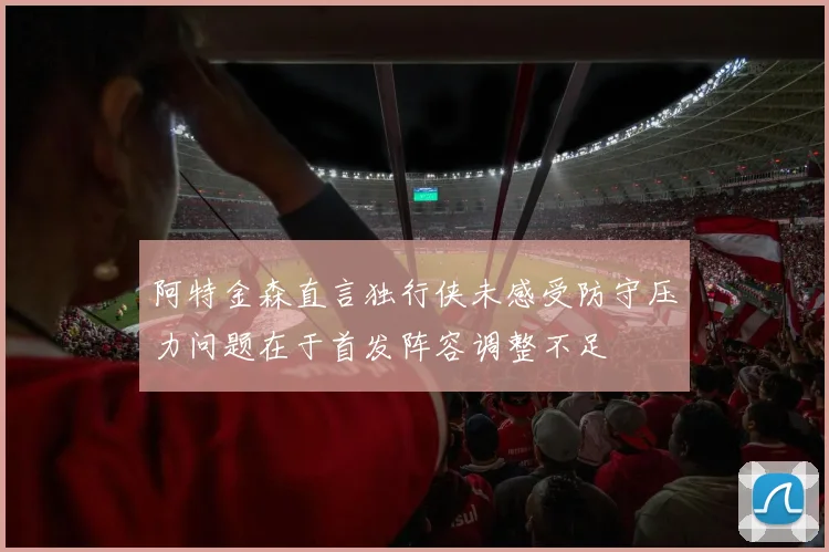 阿特金森直言独行侠未感受防守压力问题在于首发阵容调整不足
