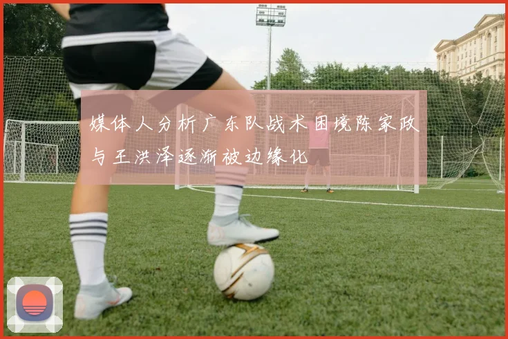 媒体人分析广东队战术困境陈家政与王洪泽逐渐被边缘化