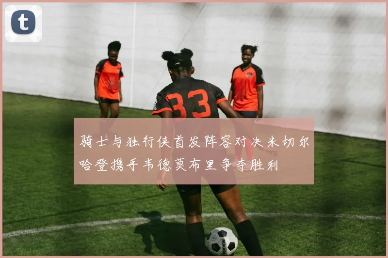 骑士与独行侠首发阵容对决米切尔哈登携手韦德莫布里争夺胜利