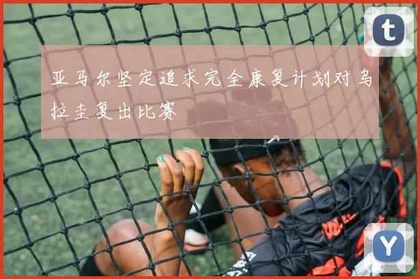 亚马尔坚定追求完全康复计划对乌拉圭复出比赛