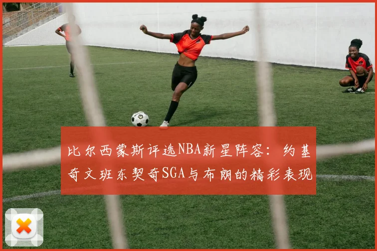 比尔西蒙斯评选NBA新星阵容：约基奇文班东契奇SGA与布朗的精彩表现