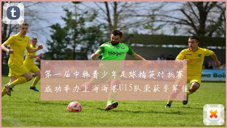 第一届中韩青少年足球精英对抗赛成功举办上海海港U15队荣获季军佳绩