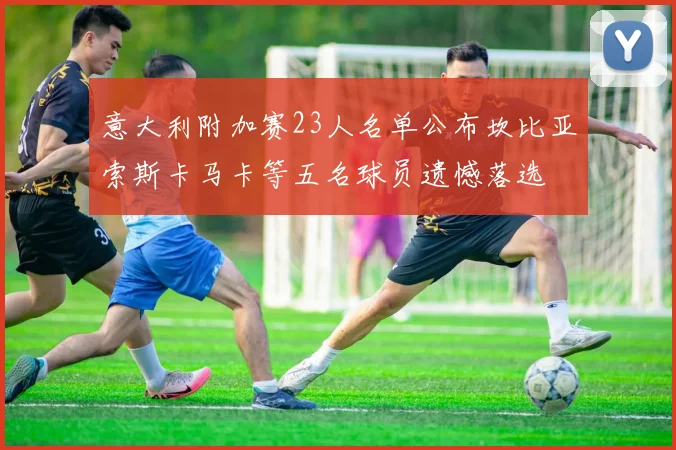 意大利附加赛23人名单公布坎比亚索斯卡马卡等五名球员遗憾落选