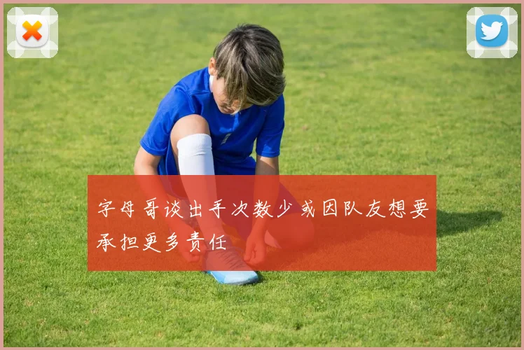 字母哥谈出手次数少或因队友想要承担更多责任