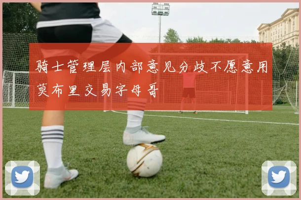 骑士管理层内部意见分歧不愿意用莫布里交易字母哥