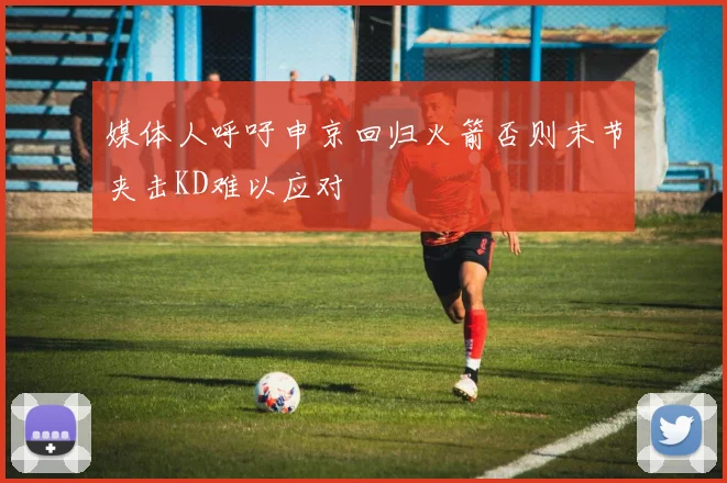 媒体人呼吁申京回归火箭否则末节夹击KD难以应对