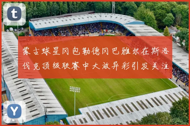 蒙古球星冈包勒德冈巴雅尔在斯洛伐克顶级联赛中大放异彩引发关注