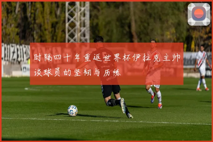 时隔四十年重返世界杯伊拉克主帅谈球员的坚韧与历练
