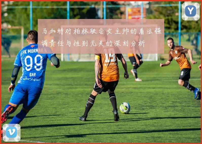 马加特对柏林联合女主帅的看法强调责任与性别无关的深刻分析