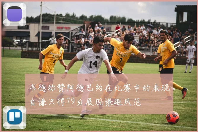 韦德称赞阿德巴约在比赛中的表现自谦只得79分展现谦逊风范