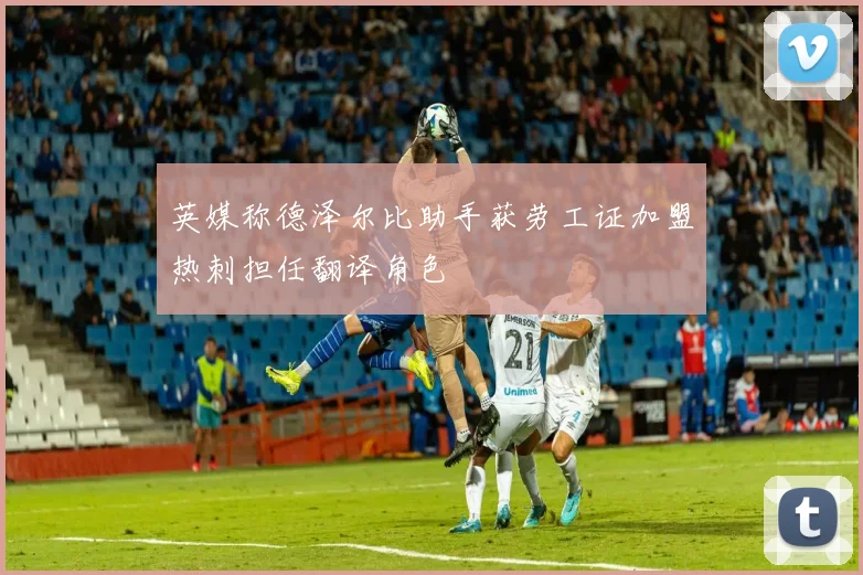 英媒称德泽尔比助手获劳工证加盟热刺担任翻译角色