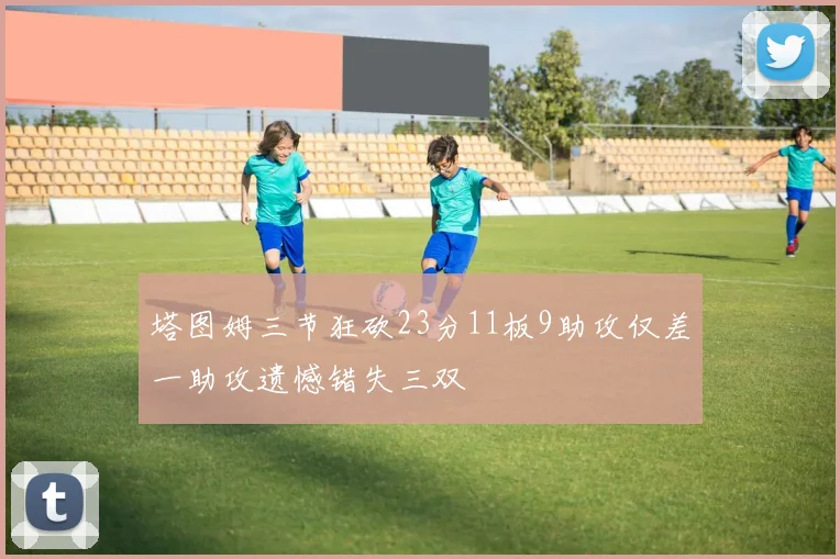 塔图姆三节狂砍23分11板9助攻仅差一助攻遗憾错失三双