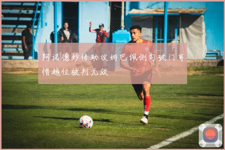 阿诺德妙传助攻姆巴佩侧勾破门可惜越位被判无效