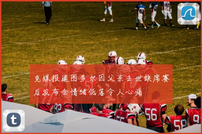 克媒报道图多尔因父亲去世缺席赛后发布会情绪低落令人心痛