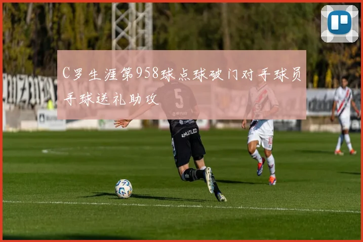 C罗生涯第958球点球破门对手球员手球送礼助攻