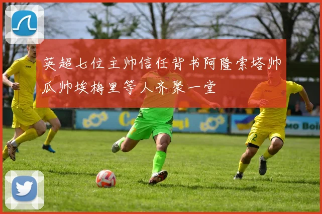 英超七位主帅信任背书阿隆索塔帅瓜帅埃梅里等人齐聚一堂