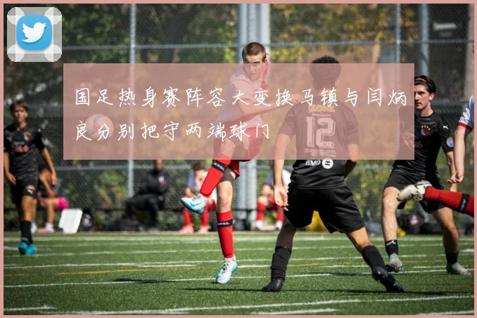 国足热身赛阵容大变换马镇与闫炳良分别把守两端球门