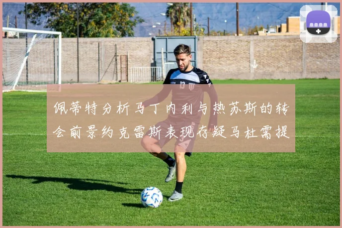 佩蒂特分析马丁内利与热苏斯的转会前景约克雷斯表现存疑马杜需提升才能留队