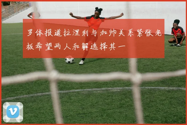 罗体报道拉涅利与加帅关系紧张老板希望两人和解选择其一