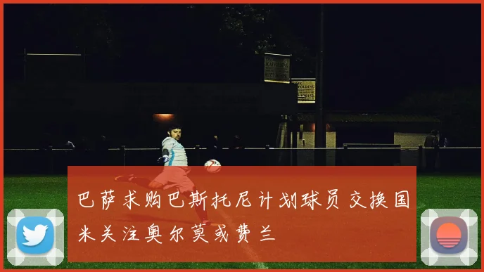 巴萨求购巴斯托尼计划球员交换国米关注奥尔莫或费兰