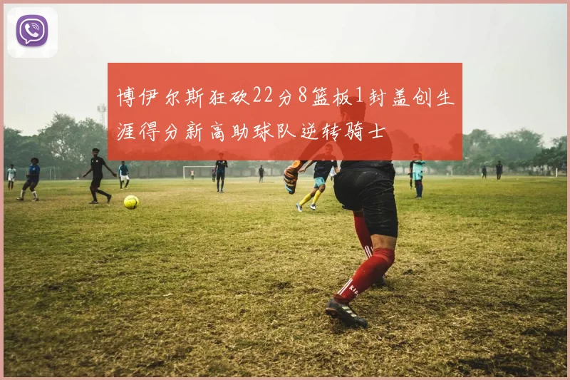博伊尔斯狂砍22分8篮板1封盖创生涯得分新高助球队逆转骑士
