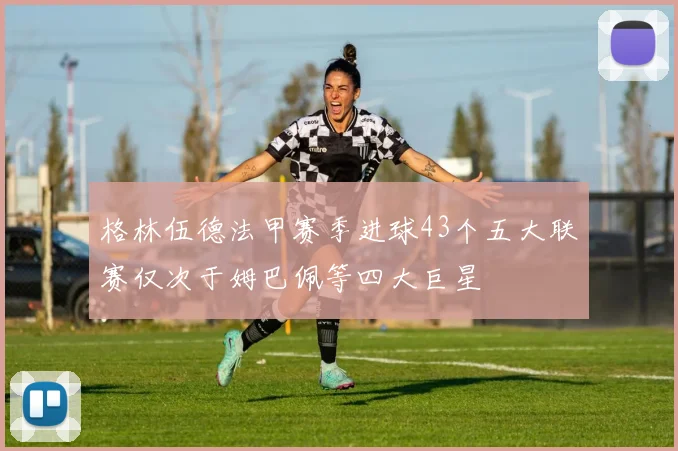 格林伍德法甲赛季进球43个五大联赛仅次于姆巴佩等四大巨星